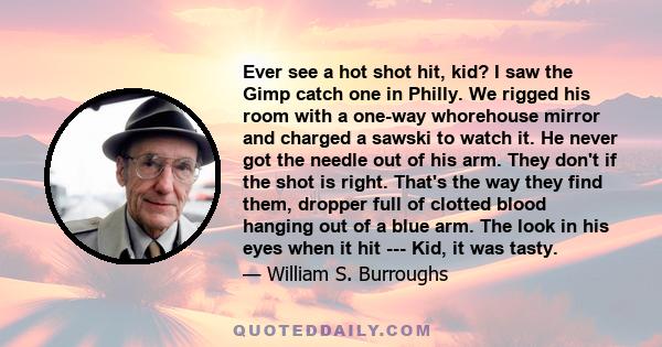 Ever see a hot shot hit, kid? I saw the Gimp catch one in Philly. We rigged his room with a one-way whorehouse mirror and charged a sawski to watch it. He never got the needle out of his arm. They don't if the shot is