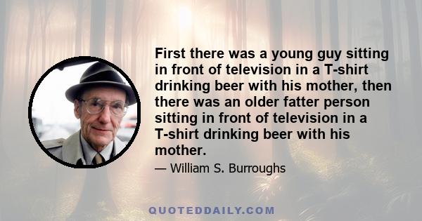 First there was a young guy sitting in front of television in a T-shirt drinking beer with his mother, then there was an older fatter person sitting in front of television in a T-shirt drinking beer with his mother.