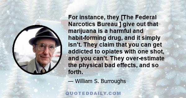 For instance, they [The Federal Narcotics Bureau ] give out that marijuana is a harmful and habit-forming drug, and it simply isn't. They claim that you can get addicted to opiates with one shot, and you can't. They