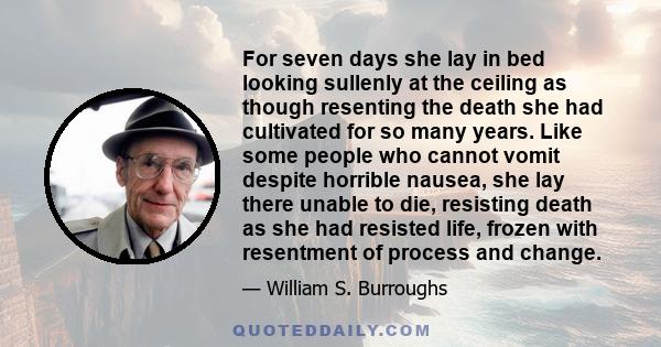 For seven days she lay in bed looking sullenly at the ceiling as though resenting the death she had cultivated for so many years. Like some people who cannot vomit despite horrible nausea, she lay there unable to die,