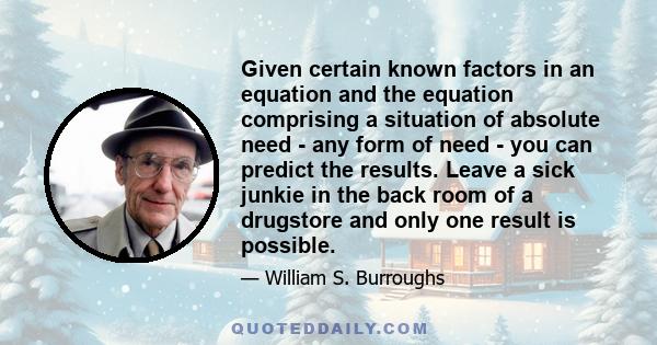 Given certain known factors in an equation and the equation comprising a situation of absolute need - any form of need - you can predict the results. Leave a sick junkie in the back room of a drugstore and only one