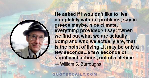 He asked if i wouldn't like to live completely without problems, say in greece maybe, nice climate, everything provided? i say: when we find out what we are actually doing and who we actually are, that is the point of