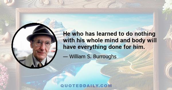 He who has learned to do nothing with his whole mind and body will have everything done for him.