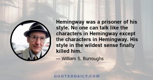 Hemingway was a prisoner of his style. No one can talk like the characters in Hemingway except the characters in Hemingway. His style in the wildest sense finally killed him.