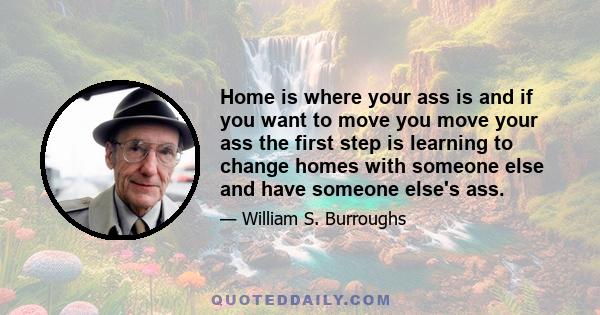 Home is where your ass is and if you want to move you move your ass the first step is learning to change homes with someone else and have someone else's ass.