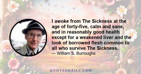 I awoke from The Sickness at the age of forty-five, calm and sane, and in reasonably good health except for a weakened liver and the look of borrowed flesh common to all who survive The Sickness.