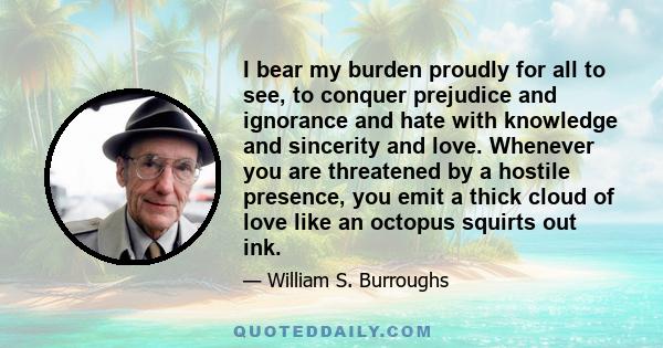 I bear my burden proudly for all to see, to conquer prejudice and ignorance and hate with knowledge and sincerity and love. Whenever you are threatened by a hostile presence, you emit a thick cloud of love like an