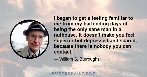 I began to get a feeling familiar to me from my bartending days of being the only sane man in a nuthouse. It doesn't make you feel superior but depressed and scared, because there is nobody you can contact.