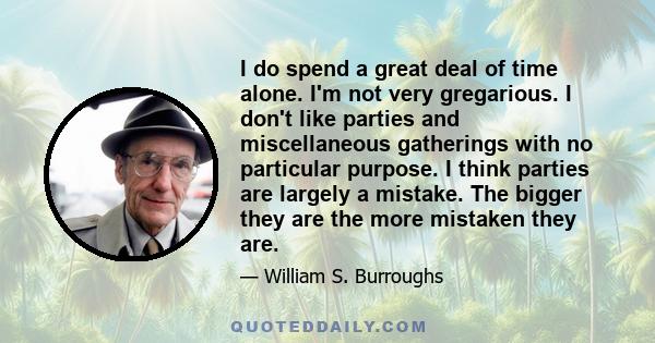 I do spend a great deal of time alone. I'm not very gregarious. I don't like parties and miscellaneous gatherings with no particular purpose. I think parties are largely a mistake. The bigger they are the more mistaken