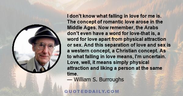 I don't know what falling in love for me is. The concept of romantic love arose in the Middle Ages. Now remember, the Arabs don't even have a word for love-that is, a word for love apart from physical attraction or sex. 