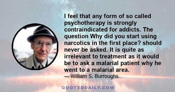 I feel that any form of so called psychotherapy is strongly contraindicated for addicts. The question Why did you start using narcotics in the first place? should never be asked. It is quite as irrelevant to treatment