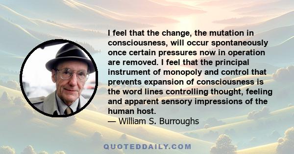 I feel that the change, the mutation in consciousness, will occur spontaneously once certain pressures now in operation are removed. I feel that the principal instrument of monopoly and control that prevents expansion