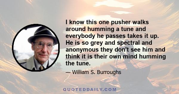 I know this one pusher walks around humming a tune and everybody he passes takes it up. He is so grey and spectral and anonymous they don't see him and think it is their own mind humming the tune.