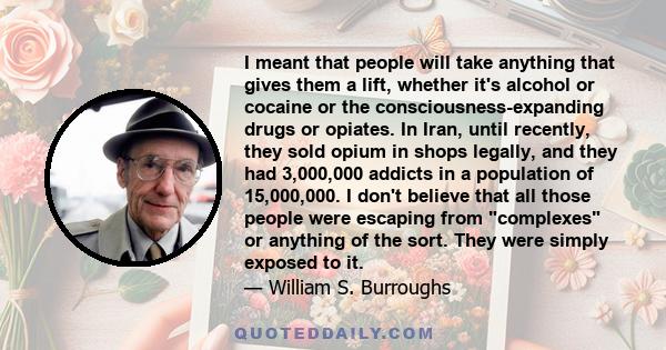 I meant that people will take anything that gives them a lift, whether it's alcohol or cocaine or the consciousness-expanding drugs or opiates. In Iran, until recently, they sold opium in shops legally, and they had