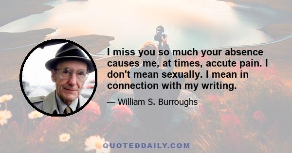 I miss you so much your absence causes me, at times, accute pain. I don't mean sexually. I mean in connection with my writing.