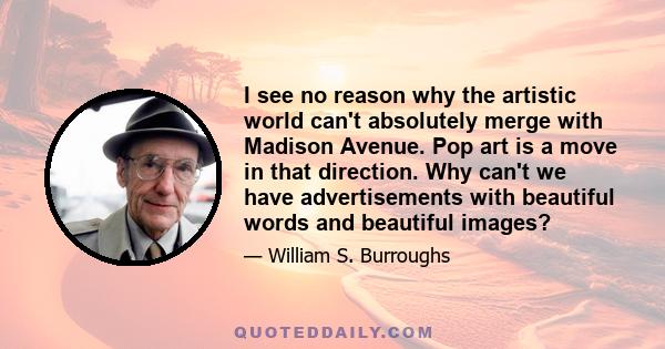 I see no reason why the artistic world can't absolutely merge with Madison Avenue. Pop art is a move in that direction. Why can't we have advertisements with beautiful words and beautiful images?