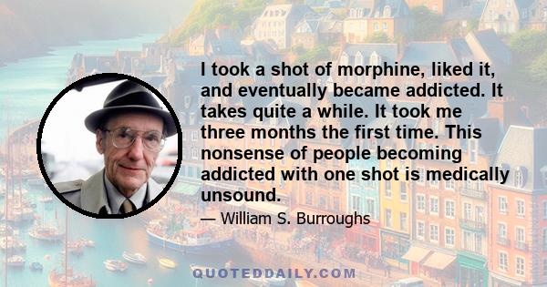 I took a shot of morphine, liked it, and eventually became addicted. It takes quite a while. It took me three months the first time. This nonsense of people becoming addicted with one shot is medically unsound.