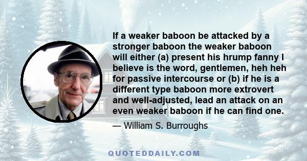 If a weaker baboon be attacked by a stronger baboon the weaker baboon will either (a) present his hrump fanny I believe is the word, gentlemen, heh heh for passive intercourse or (b) if he is a different type baboon