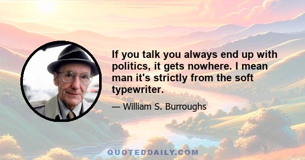 If you talk you always end up with politics, it gets nowhere. I mean man it's strictly from the soft typewriter.