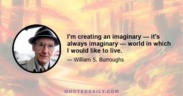 I'm creating an imaginary — it's always imaginary — world in which I would like to live.