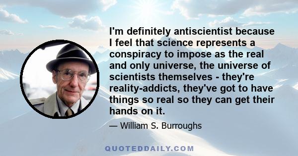 I'm definitely antiscientist because I feel that science represents a conspiracy to impose as the real and only universe, the universe of scientists themselves - they're reality-addicts, they've got to have things so