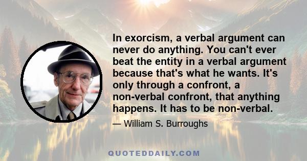 In exorcism, a verbal argument can never do anything. You can't ever beat the entity in a verbal argument because that's what he wants. It's only through a confront, a non-verbal confront, that anything happens. It has