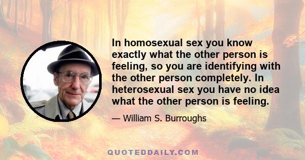 In homosexual sex you know exactly what the other person is feeling, so you are identifying with the other person completely. In heterosexual sex you have no idea what the other person is feeling.