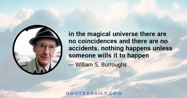 In the magical universe there are no coincidences and there are no accidents. Nothing happens unless someone wills it to happen. The dogma of science is that the will cannot possibly affect external forces, and I think