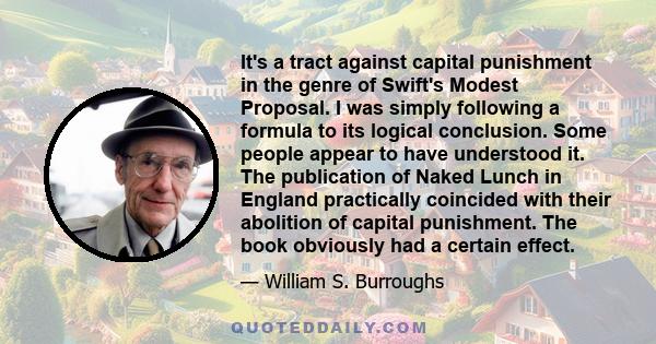 It's a tract against capital punishment in the genre of Swift's Modest Proposal. I was simply following a formula to its logical conclusion. Some people appear to have understood it. The publication of Naked Lunch in