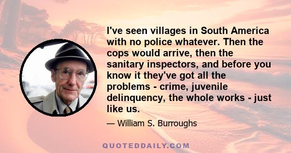 I've seen villages in South America with no police whatever. Then the cops would arrive, then the sanitary inspectors, and before you know it they've got all the problems - crime, juvenile delinquency, the whole works - 