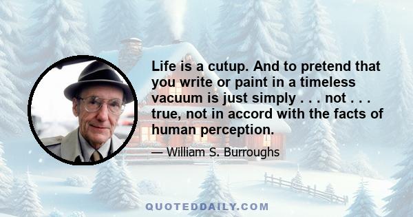 Life is a cutup. And to pretend that you write or paint in a timeless vacuum is just simply . . . not . . . true, not in accord with the facts of human perception.