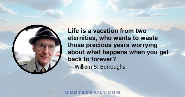 Life is a vacation from two eternities, who wants to waste those precious years worrying about what happens when you get back to forever?