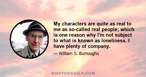 My characters are quite as real to me as so-called real people; which is one reason why I'm not subject to what is known as loneliness. I have plenty of company.