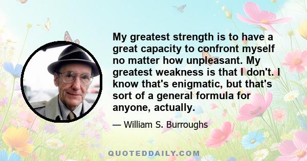 My greatest strength is to have a great capacity to confront myself no matter how unpleasant. My greatest weakness is that I don't. I know that's enigmatic, but that's sort of a general formula for anyone, actually.