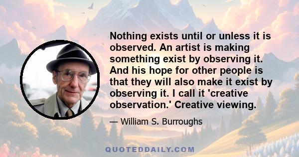 Nothing exists until or unless it is observed. An artist is making something exist by observing it. And his hope for other people is that they will also make it exist by observing it. I call it 'creative observation.'