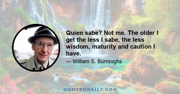 Quien sabe? Not me. The older I get the less I sabe, the less wisdom, maturity and caution I have.