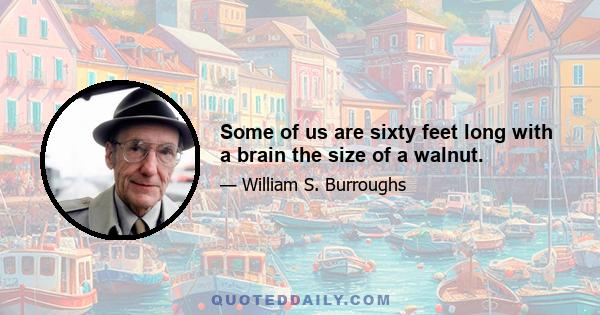 Some of us are sixty feet long with a brain the size of a walnut.