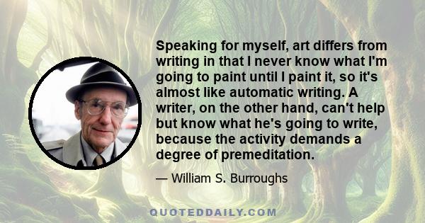 Speaking for myself, art differs from writing in that I never know what I'm going to paint until I paint it, so it's almost like automatic writing. A writer, on the other hand, can't help but know what he's going to