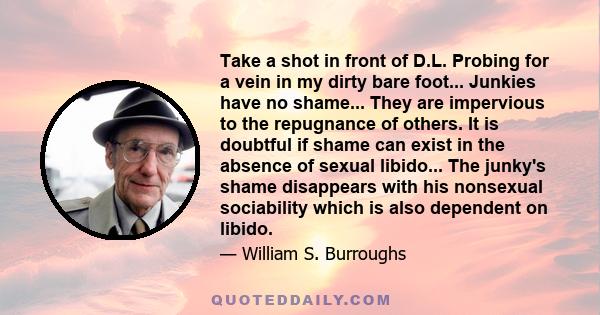 Take a shot in front of D.L. Probing for a vein in my dirty bare foot... Junkies have no shame... They are impervious to the repugnance of others. It is doubtful if shame can exist in the absence of sexual libido... The 