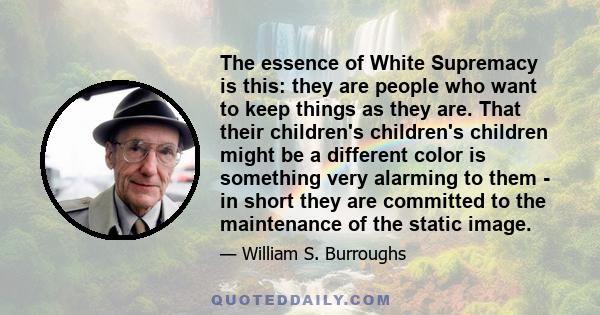 The essence of White Supremacy is this: they are people who want to keep things as they are. That their children's children's children might be a different color is something very alarming to them - in short they are