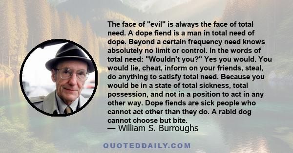 The face of evil is always the face of total need. A dope fiend is a man in total need of dope. Beyond a certain frequency need knows absolutely no limit or control. In the words of total need: Wouldn't you? Yes you