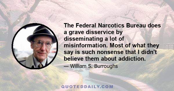 The Federal Narcotics Bureau does a grave disservice by disseminating a lot of misinformation. Most of what they say is such nonsense that I didn't believe them about addiction.