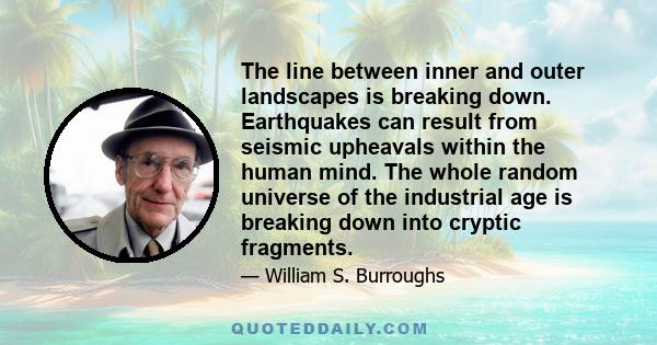 The line between inner and outer landscapes is breaking down. Earthquakes can result from seismic upheavals within the human mind. The whole random universe of the industrial age is breaking down into cryptic fragments.