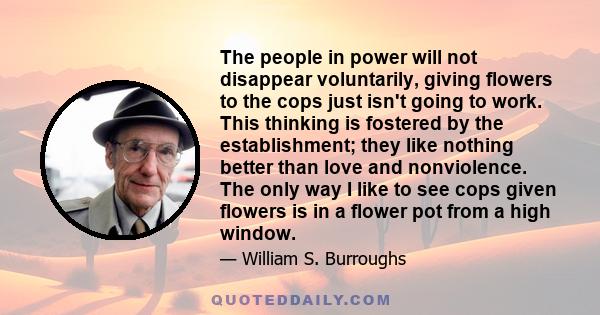 The people in power will not disappear voluntarily, giving flowers to the cops just isn't going to work. This thinking is fostered by the establishment; they like nothing better than love and nonviolence. The only way I 