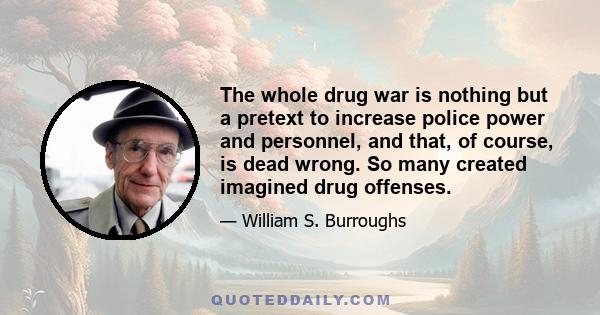 The whole drug war is nothing but a pretext to increase police power and personnel, and that, of course, is dead wrong. So many created imagined drug offenses.