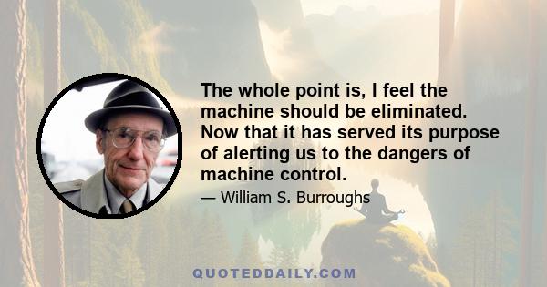 The whole point is, I feel the machine should be eliminated. Now that it has served its purpose of alerting us to the dangers of machine control.