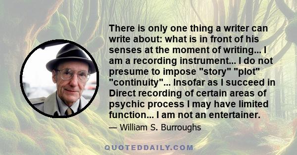 There is only one thing a writer can write about: what is in front of his senses at the moment of writing... I am a recording instrument... I do not presume to impose story plot continuity... Insofar as I succeed in