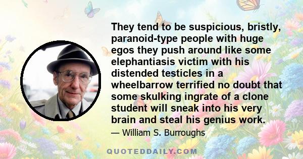 They tend to be suspicious, bristly, paranoid-type people with huge egos they push around like some elephantiasis victim with his distended testicles in a wheelbarrow terrified no doubt that some skulking ingrate of a