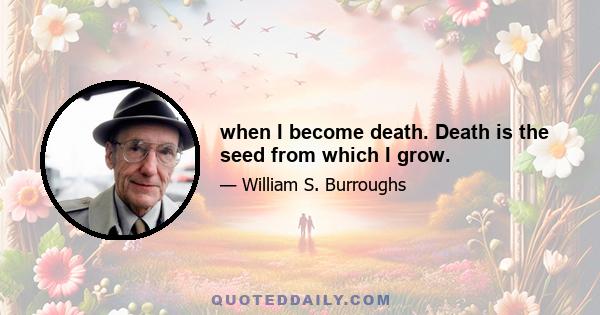 when I become death. Death is the seed from which I grow.