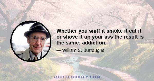 Whether you sniff it smoke it eat it or shove it up your ass the result is the same: addiction.